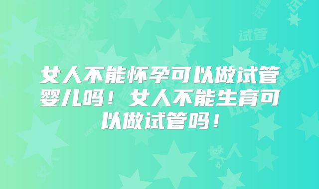 女人不能怀孕可以做试管婴儿吗！女人不能生育可以做试管吗！