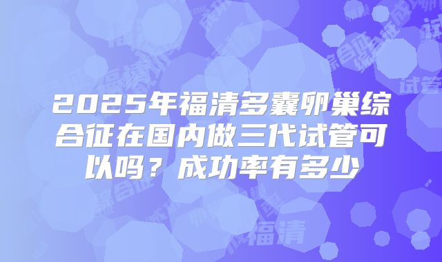 2025年福清多囊卵巢综合征在国内做三代试管可以吗？成功率有多少