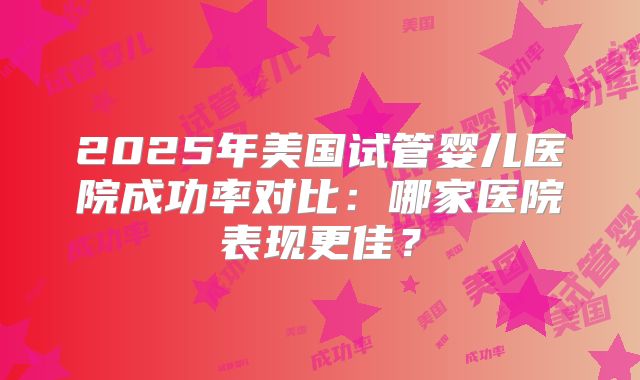 2025年美国试管婴儿医院成功率对比：哪家医院表现更佳？