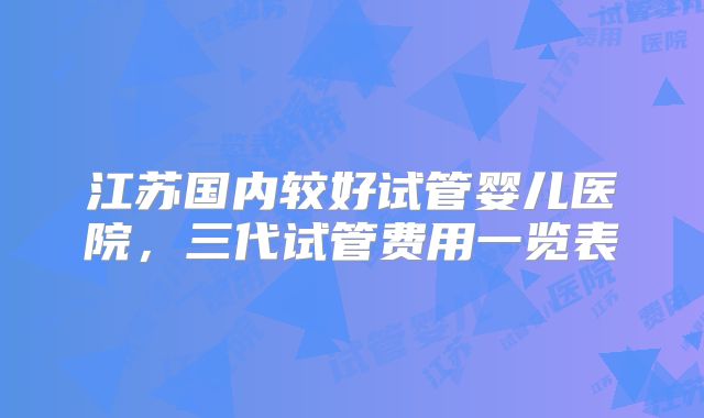 江苏国内较好试管婴儿医院，三代试管费用一览表