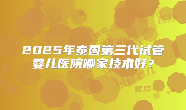 2025年泰国第三代试管婴儿医院哪家技术好？
