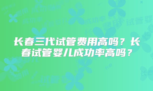 长春三代试管费用高吗？长春试管婴儿成功率高吗？