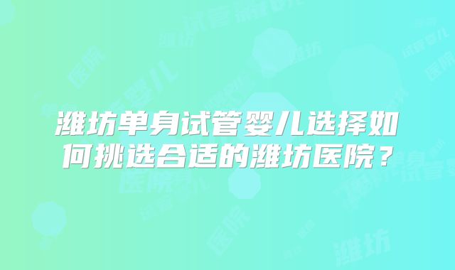 潍坊单身试管婴儿选择如何挑选合适的潍坊医院？