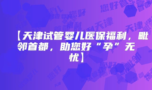 【天津试管婴儿医保福利,毗邻首都,助您好“孕”无忧】