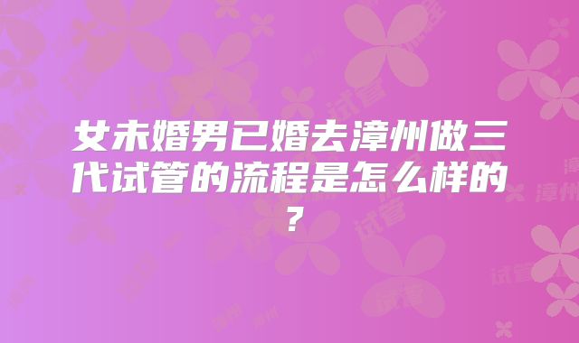 女未婚男已婚去漳州做三代试管的流程是怎么样的？