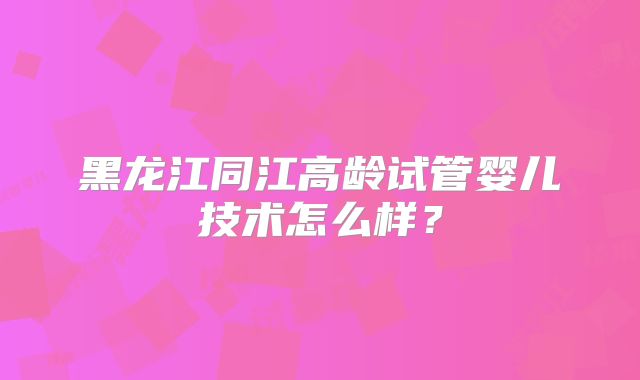 黑龙江同江高龄试管婴儿技术怎么样?