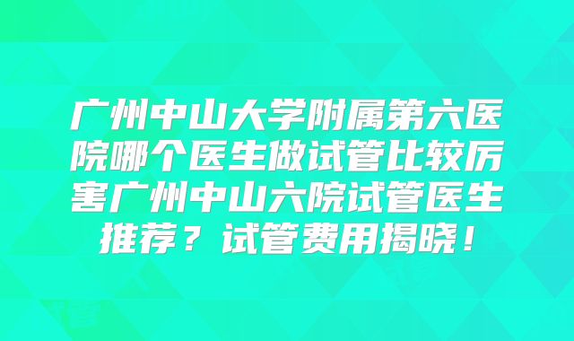 广州中山大学附属第六医院哪个医生做试管比较厉害广州中山六院试管医生推荐?试管费用揭晓!
