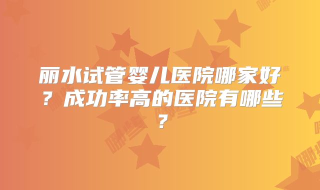 丽水试管婴儿医院哪家好？成功率高的医院有哪些？