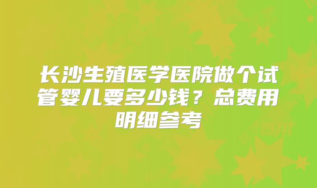 长沙生殖医学医院做个试管婴儿要多少钱?总费用明细参考