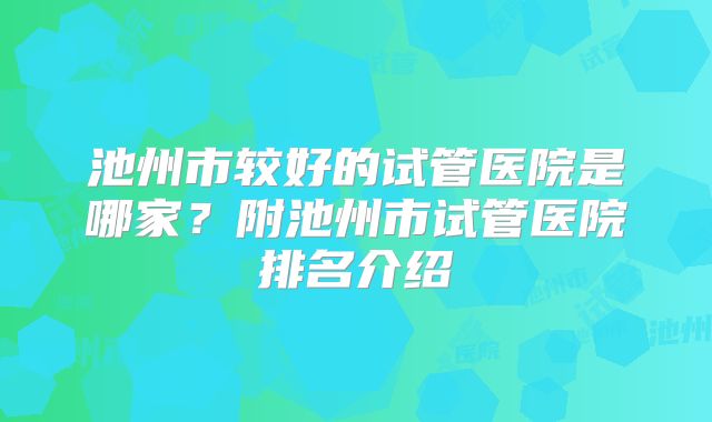 池州市较好的试管医院是哪家？附池州市试管医院排名介绍