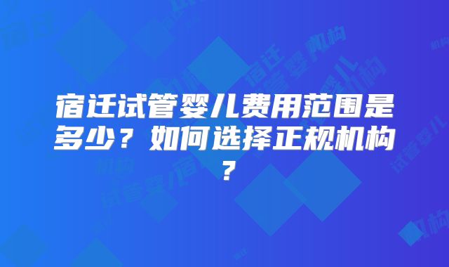 宿迁试管婴儿费用范围是多少？如何选择正规机构？