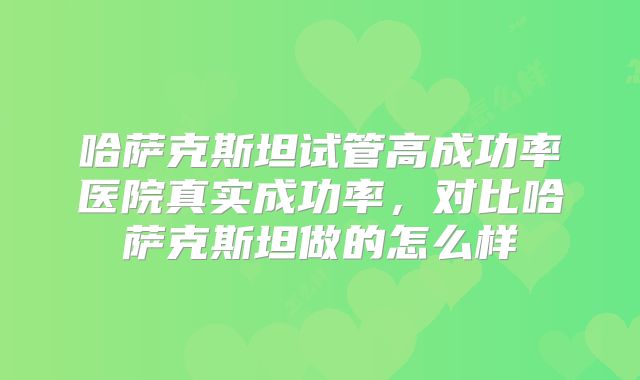 哈萨克斯坦试管高成功率医院真实成功率，对比哈萨克斯坦做的怎么样