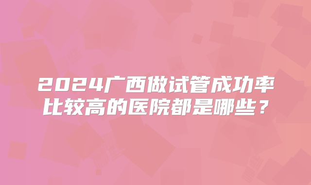2024广西做试管成功率比较高的医院都是哪些?