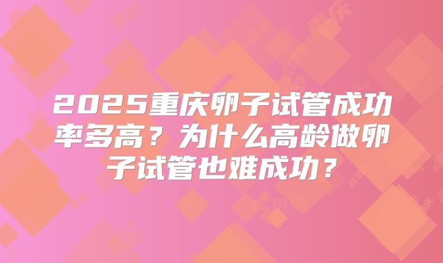 2025重庆卵子试管成功率多高？为什么高龄做卵子试管也难成功？