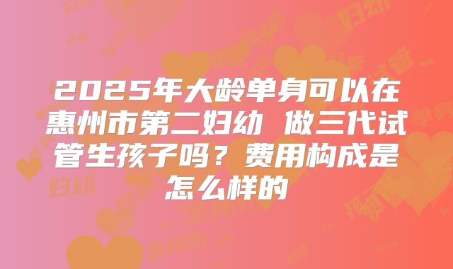2025年大龄单身可以在惠州市第二妇幼 做三代试管生孩子吗？费用构成是怎么样的