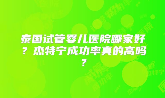 泰国试管婴儿医院哪家好？杰特宁成功率真的高吗？