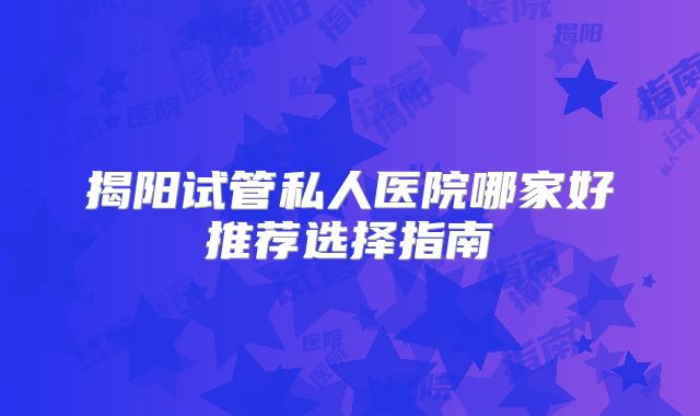 揭阳试管私人医院哪家好推荐选择指南
