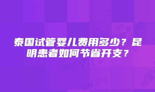 泰国试管婴儿费用多少？昆明患者如何节省开支？