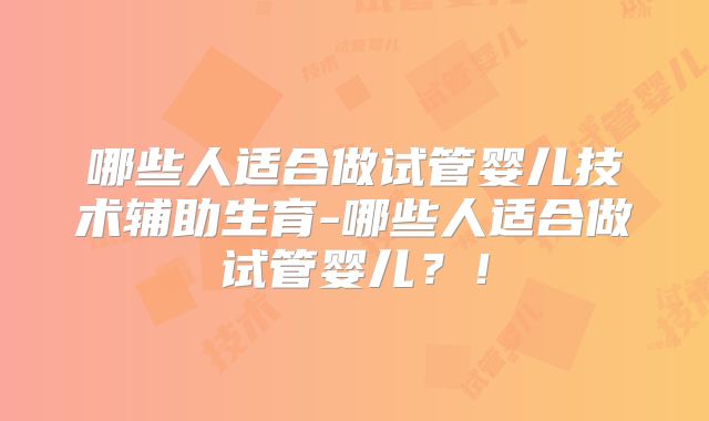 哪些人适合做试管婴儿技术辅助生育-哪些人适合做试管婴儿？！