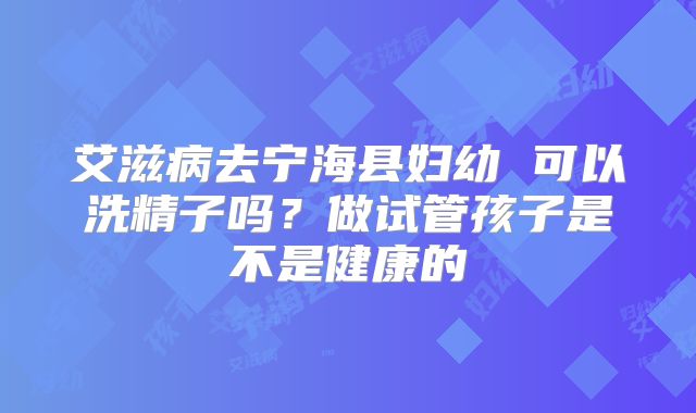 艾滋病去宁海县妇幼 可以洗精子吗？做试管孩子是不是健康的