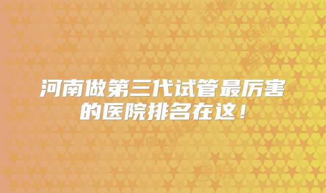 河南做第三代试管最厉害的医院排名在这！