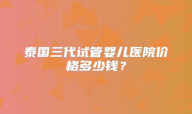 泰国三代试管婴儿医院价格多少钱?