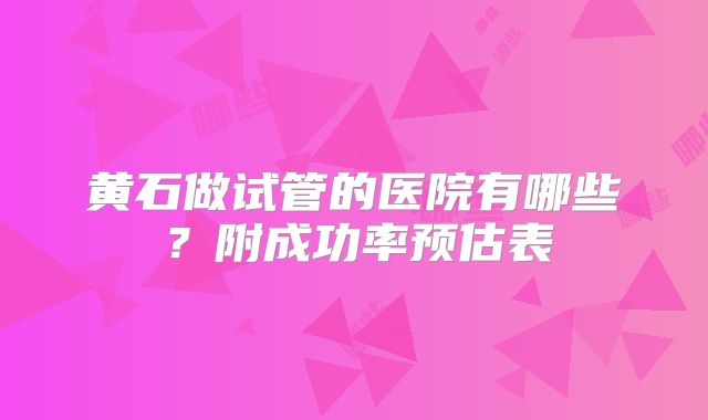 黄石做试管的医院有哪些？附成功率预估表