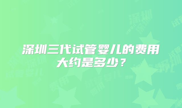 深圳三代试管婴儿的费用大约是多少？