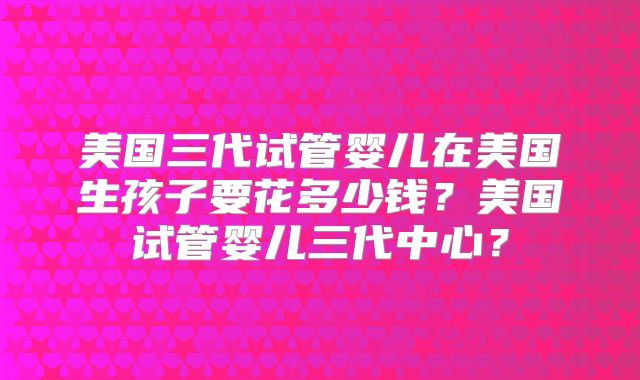 美国三代试管婴儿在美国生孩子要花多少钱？美国试管婴儿三代中心？