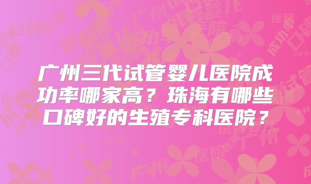 广州三代试管婴儿医院成功率哪家高？珠海有哪些口碑好的生殖专科医院？
