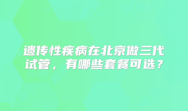 遗传性疾病在北京做三代试管，有哪些套餐可选？