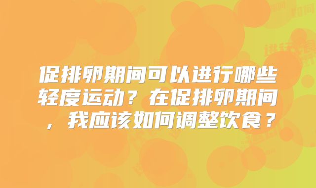 促排卵期间可以进行哪些轻度运动?在促排卵期间,我应该如何调整饮食?