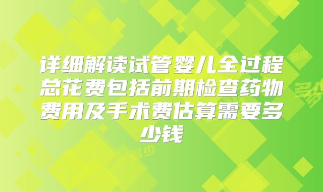详细解读试管婴儿全过程总花费包括前期检查药物费用及手术费估算需要多少钱