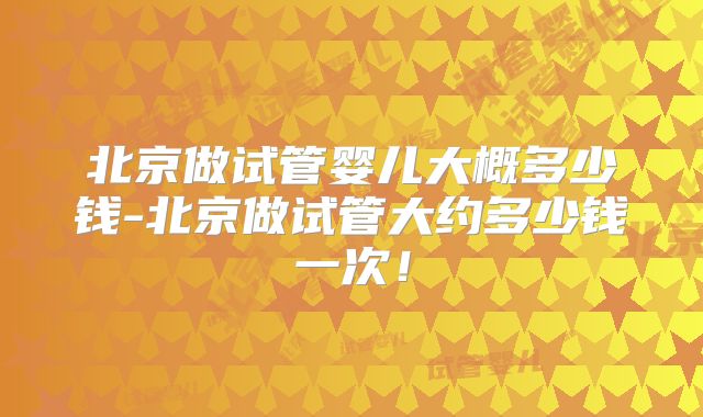 北京做试管婴儿大概多少钱-北京做试管大约多少钱一次!