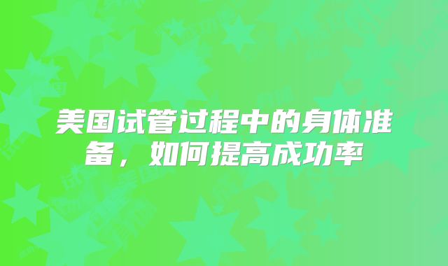 美国试管过程中的身体准备，如何提高成功率