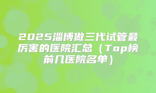 2025淄博做三代试管最厉害的医院汇总（Top榜前几医院名单）