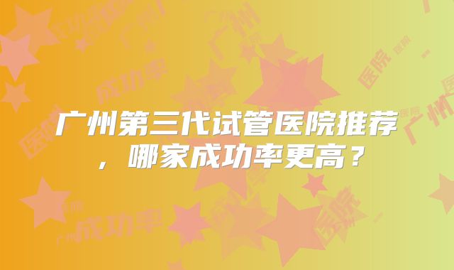 广州第三代试管医院推荐，哪家成功率更高？