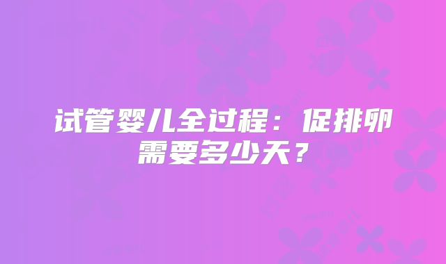 试管婴儿全过程：促排卵需要多少天？