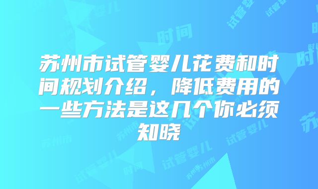 苏州市试管婴儿花费和时间规划介绍，降低费用的一些方法是这几个你必须知晓