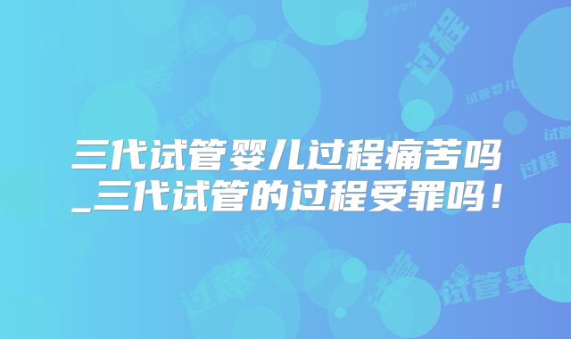 三代试管婴儿过程痛苦吗_三代试管的过程受罪吗!