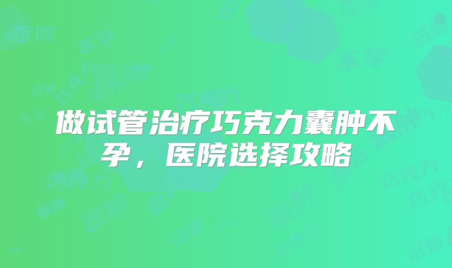 做试管治疗巧克力囊肿不孕，医院选择攻略
