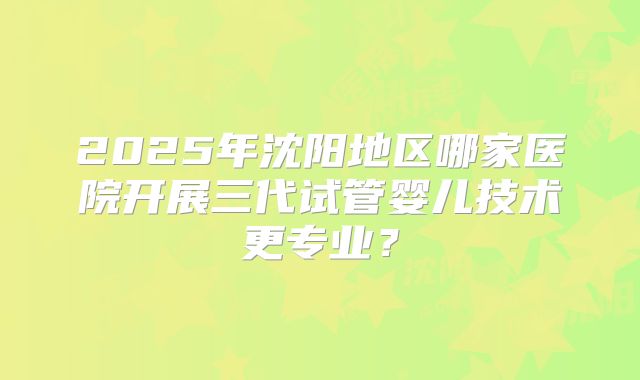 2025年沈阳地区哪家医院开展三代试管婴儿技术更专业？