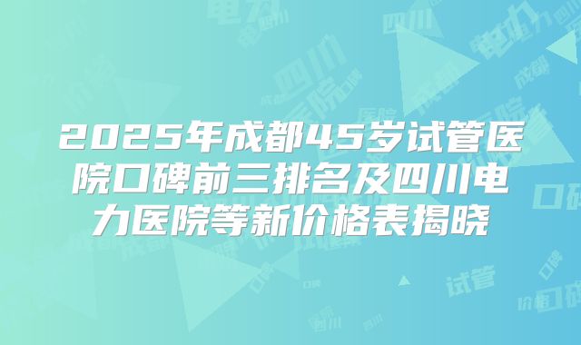 2025年成都45岁试管医院口碑前三排名及四川电力医院等新价格表揭晓