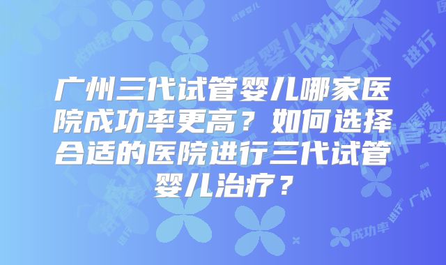 广州三代试管婴儿哪家医院成功率更高？如何选择合适的医院进行三代试管婴儿治疗？