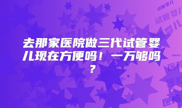 去那家医院做三代试管婴儿现在方便吗!一万够吗?