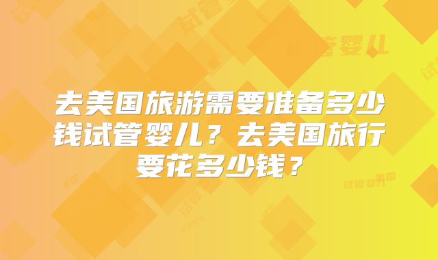 去美国旅游需要准备多少钱试管婴儿？去美国旅行要花多少钱？