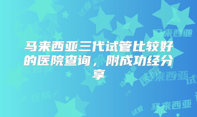 马来西亚三代试管比较好的医院查询，附成功经分享