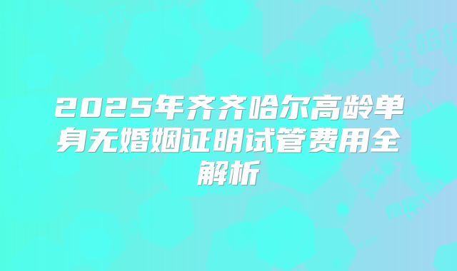 2025年齐齐哈尔高龄单身无婚姻证明试管费用全解析