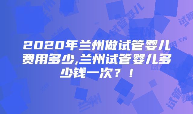 2020年兰州做试管婴儿费用多少,兰州试管婴儿多少钱一次？！