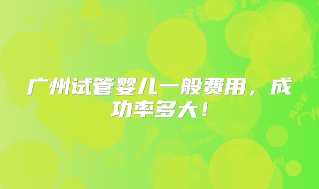 广州试管婴儿一般费用,成功率多大!